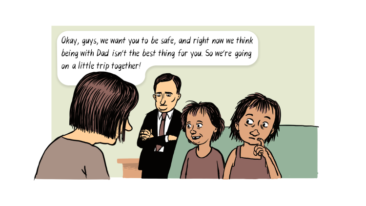 Social worker: Okay, guys, we want you to be safe, and right now we think being with Dad isn't the best thing for you. So we're going on a little trip together.