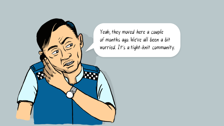 Policeman caller: Yeah, they moved here a couple of months ago. We've all been a bit worried. It's a tight-knit community.