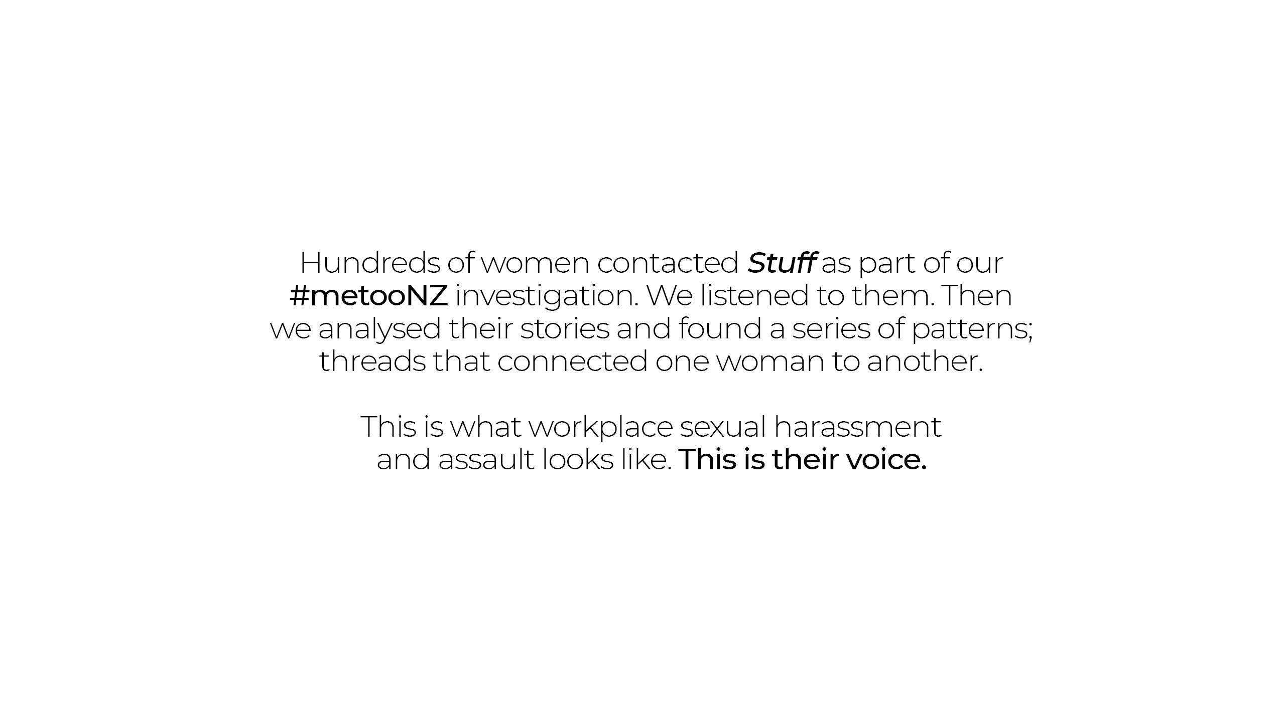Hundreds of women contacted Stuff as part of our #metooNZ investigation. We listened to them. Then we analysed their stories and found a series of patterns; threads that connected one woman to another. This is what workplace sexual harassment and assault looks like. This is their voice.