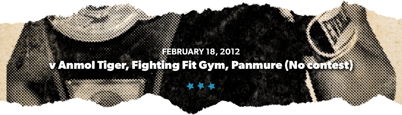 February 18, 2012 v Anmol Tiger, Fighting Fit Gym, Panmure (No contest)	
